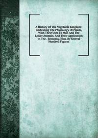 A History Of The Vegetable Kingdom; Embracing The Physiology Of Plants, With Their Uses To Man And The Lower Animals, And Their Application In The . Economy. Illus. By Several Hundred Figures
