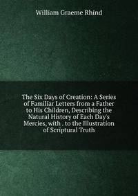 The Six Days of Creation: A Series of Familiar Letters from a Father to His Children, Describing the Natural History of Each Day's Mercies, with . to the Illustration of Scriptural Truth