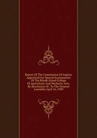 Report Of The Commission Of Inquiry Appointed For Special Examination Of The Rhode Island College Of Agriculture And Mechanic Arts: By Resolution Of . To The General Assembly April 16, 1909