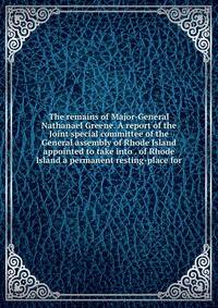 The remains of Major-General Nathanael Greene. A report of the Joint special committee of the General assembly of Rhode Island appointed to take into . of Rhode Island a permanent resting-place for
