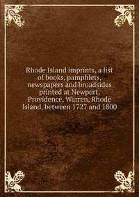 Rhode Island imprints, a list of books, pamphlets, newspapers and broadsides printed at Newport, Providence, Warren, Rhode Island, between 1727 and 1800