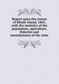 Report upon the census of Rhode Island, 1865; with the statistics of the population, agriculture, fisheries and manufactures of the state