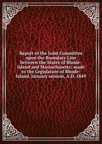 Report of the Joint Committee upon the Boundary Line between the States of Rhode-Island and Massachusetts: made to the Legislature of Rhode-Island, January session, A.D. 1849