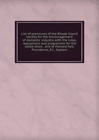 List of premiums of the Rhode Island society for the encouragement of domestic industry with the rules, regulations and programme for the cattle show . and at Howard hall, Providence, R.I., Septem