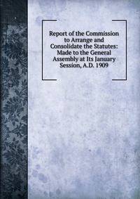 Report of the Commission to Arrange and Consolidate the Statutes: Made to the General Assembly at Its January Session, A.D. 1909