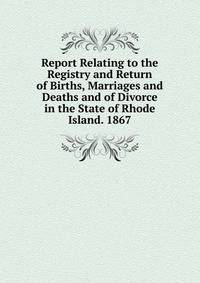 Report Relating to the Registry and Return of Births, Marriages and Deaths and of Divorce in the State of Rhode Island. 1867