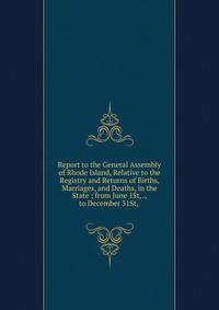 Report to the General Assembly of Rhode Island, Relative to the Registry and Returns of Births, Marriages, and Deaths, in the State ; from June 1St, ., to December 31St, .