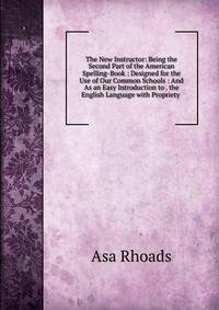 The New Instructor: Being the Second Part of the American Spelling-Book : Designed for the Use of Our Common Schools : And As an Easy Introduction to . the English Language with Propriety .