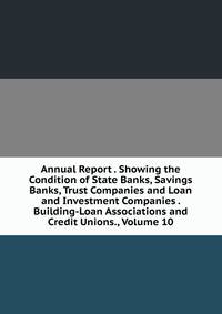 Annual Report . Showing the Condition of State Banks, Savings Banks, Trust Companies and Loan and Investment Companies . Building-Loan Associations and Credit Unions., Volume 10