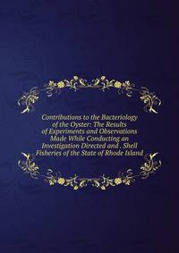 Contributions to the Bacteriology of the Oyster: The Results of Experiments and Observations Made While Conducting an Investigation Directed and . Shell Fisheries of the State of Rhode Island