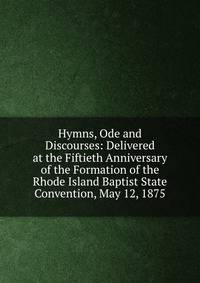 Hymns, Ode and Discourses: Delivered at the Fiftieth Anniversary of the Formation of the Rhode Island Baptist State Convention, May 12, 1875