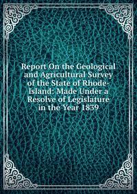 Report On the Geological and Agricultural Survey of the State of Rhode-Island: Made Under a Resolve of Legislature in the Year 1839