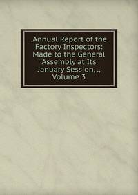 .Annual Report of the Factory Inspectors: Made to the General Assembly at Its January Session, ., Volume 3
