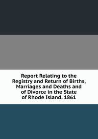 Report Relating to the Registry and Return of Births, Marriages and Deaths and of Divorce in the State of Rhode Island. 1861