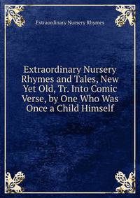 Extraordinary Nursery Rhymes and Tales, New Yet Old, Tr. Into Comic Verse, by One Who Was Once a Child Himself