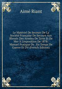Le Mat?riel De Secours De La Soci?t? Fran?aise De Secours Aux Bless?s Des Arm?es De Terre Et De Mer ? L'exposition De 1878: Manuel Pratique De . En Temps De Guerre Et D'? (French Edition)