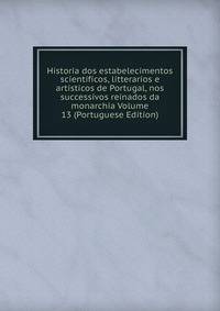 Historia dos estabelecimentos scientificos, litterarios e artisticos de Portugal, nos successivos reinados da monarchia Volume 13 (Portuguese Edition)