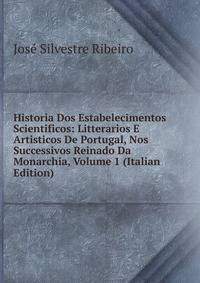 Historia Dos Estabelecimentos Scientificos: Litterarios E Artisticos De Portugal, Nos Successivos Reinado Da Monarchia, Volume 1 (Italian Edition)