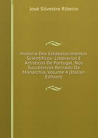 Historia Dos Estabelecimentos Scientificos: Litterarios E Artisticos De Portugal, Nos Successivos Reinado Da Monarchia, Volume 4 (Italian Edition)