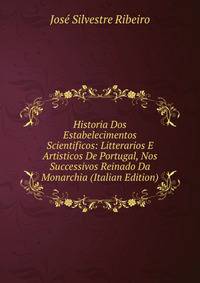 Historia Dos Estabelecimentos Scientificos: Litterarios E Artisticos De Portugal, Nos Successivos Reinado Da Monarchia (Italian Edition)