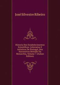 Historia Dos Estabelecimentos Scientificos: Litterarios E Artisticos De Portugal, Nos Successivos Reinado Da Monarchia, Volume 7 (Italian Edition)
