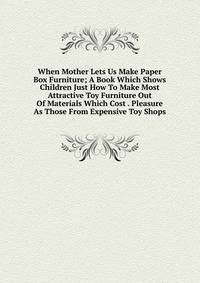 When Mother Lets Us Make Paper Box Furniture; A Book Which Shows Children Just How To Make Most Attractive Toy Furniture Out Of Materials Which Cost . Pleasure As Those From Expensive Toy Shops
