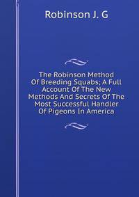 The Robinson Method Of Breeding Squabs; A Full Account Of The New Methods And Secrets Of The Most Successful Handler Of Pigeons In America