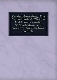 Kendall Genealogy; The Descendants Of Thomas And Francis Kendall Of Charlestown And Woburn, Mass., By Irma A Rich