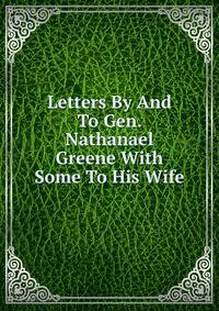Letters By And To Gen. Nathanael Greene With Some To His Wife