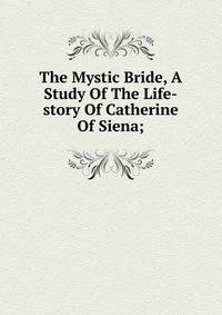 The Mystic Bride, A Study Of The Life-story Of Catherine Of Siena;