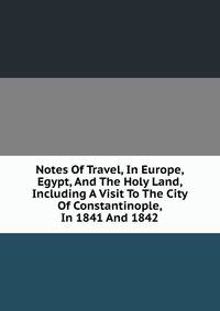 Notes Of Travel, In Europe, Egypt, And The Holy Land, Including A Visit To The City Of Constantinople, In 1841 And 1842