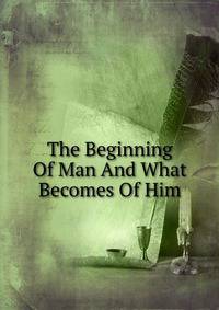 The Beginning Of Man And What Becomes Of Him