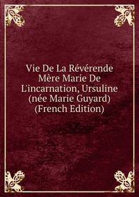 Vie De La R?v?rende M?re Marie De L'incarnation, Ursuline (n?e Marie Guyard) (French Edition)