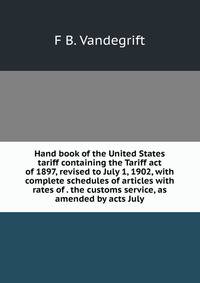 Hand book of the United States tariff containing the Tariff act of 1897, revised to July 1, 1902, with complete schedules of articles with rates of . the customs service, as amended by acts July