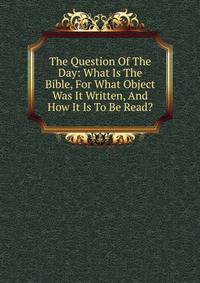 The Question Of The Day: What Is The Bible, For What Object Was It Written, And How It Is To Be Read?