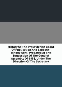 History Of The Presbyterian Board Of Publication And Sabbath-school Work: Prepared At The Suggestion Of The General Assembly Of 1888, Under The Direction Of The Secretary