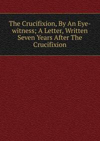 The Crucifixion, By An Eye-witness; A Letter, Written Seven Years After The Crucifixion