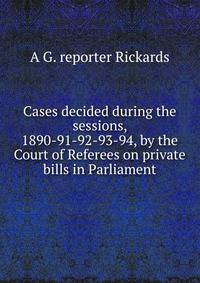 Cases decided during the sessions, 1890-91-92-93-94, by the Court of Referees on private bills in Parliament