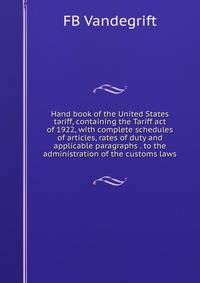 Hand book of the United States tariff, containing the Tariff act of 1922, with complete schedules of articles, rates of duty and applicable paragraphs . to the administration of the customs laws