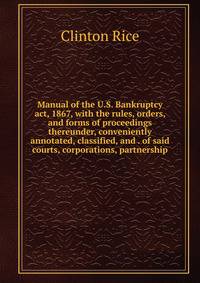 Manual of the U.S. Bankruptcy act, 1867, with the rules, orders, and forms of proceedings thereunder, conveniently annotated, classified, and . of said courts, corporations, partnership