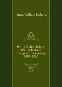 Philip Melanchthon, the Protestant preceptor of Germany, 1497-1560