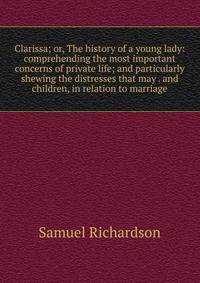 Clarissa; or, The history of a young lady: comprehending the most important concerns of private life; and particularly shewing the distresses that may . and children, in relation to marriage