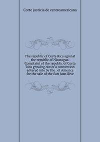 The republic of Costa Rica against the republic of Nicaragua. Complaint of the republic of Costa Rica growing out of a convention entered into by the . of America for the sale of the San Juan Rive