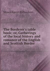 The Borderer's table book; or, Gatherings of the local history and romance of the English and Scottish Border