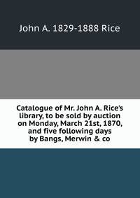 Catalogue of Mr. John A. Rice's library, to be sold by auction on Monday, March 21st, 1870, and five following days by Bangs, Merwin &amp; co