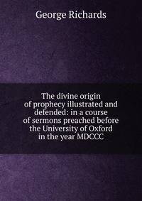 The divine origin of prophecy illustrated and defended: in a course of sermons preached before the University of Oxford in the year MDCCC