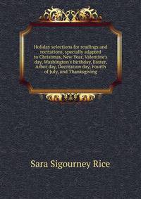 Holiday selections for readings and recitations, specially adapted to Christmas, New Year, Valentine's day, Washington's birthday, Easter, Arbor day, Decoration day, Fourth of July, and Thanksgiving