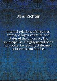 Internal relations of the cities, towns, villages, counties, and states of the Union; or, The municipalist: a highly useful book for voters, tax-payers, statesmen, politicians and families