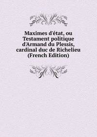 Maximes d'?tat, ou Testament politique d'Armand du Plessis, cardinal duc de Richelieu (French Edition)