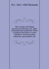 The corrupt and illegal practices prevention act, 1883, annotated and explained. Notes of judicial decisions in cases of bribery, treating undue influence, personation, etc
